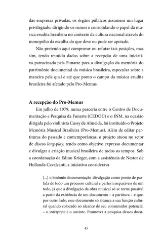 45
das empresas privadas, os órgãos públicos assumem um lugar
privilegiado, dirigindo os rumos e consolidando o papel da mú-
sica erudita brasileira no contexto da cultura nacional através do
monopólio da escolha do que deve ou pode ser apoiado.
Não pretendo aqui comprovar ou refutar tais posições, mas
sim, tendo reunido dados sobre a recepção de uma iniciati-
va patrocinada pela Funarte para a divulgação da memória do
patrimônio documental da música brasileira, especular sobre a
maneira pela qual e até que ponto o campo da música erudita
brasileira foi afetado pelo Pro-Memus.
A recepção do Pro-Memus
Em julho de 1979, numa parceria entre o Centro de Docu-
mentação e Pesquisa da Funarte (CEDOC) e o INM, na ocasião
dirigida pelo violinista Cussy de Almeida, foi instituído o Projeto
Memória Musical Brasileira (Pro-Memus). Além de editar par-
tituras do passado e contemporâneas, o projeto atuou no setor
de discos long-play, tendo como objetivo expresso documentar
e divulgar a criação musical brasileira de todos os tempos. Sob
a coordenação de Edino Krieger, com a assistência de Nestor de
Hollanda Cavalcanti, a iniciativa considerava
[...] o binômio documentação-divulgação como ponto de par-
tida de todo um processo cultural e partes inseparáveis de um
todo, já que a divulgação da obra musical só se torna possível
a partir da existência de um documento – a partitura – e que,
por outro lado, esse documento só alcança a sua função cultu-
ral quando colocado ao alcance de seu consumidor potencial
– o intérprete e o ouvinte. Promover a pesquisa desses docu-
 