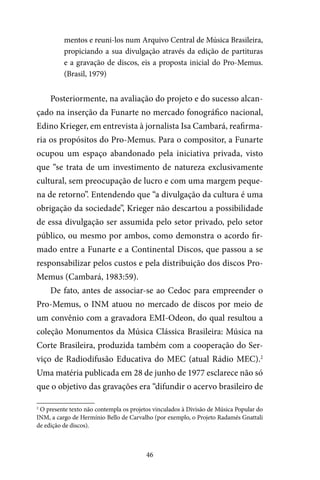 46
mentos e reuni-los num Arquivo Central de Música Brasileira,
propiciando a sua divulgação através da edição de partituras
e a gravação de discos, eis a proposta inicial do Pro-Memus.
(Brasil, 1979)
Posteriormente, na avaliação do projeto e do sucesso alcan-
çado na inserção da Funarte no mercado fonográfico nacional,
Edino Krieger, em entrevista à jornalista Isa Cambará, reafirma-
ria os propósitos do Pro-Memus. Para o compositor, a Funarte
ocupou um espaço abandonado pela iniciativa privada, visto
que “se trata de um investimento de natureza exclusivamente
cultural, sem preocupação de lucro e com uma margem peque-
na de retorno”. Entendendo que “a divulgação da cultura é uma
obrigação da sociedade”, Krieger não descartou a possibilidade
de essa divulgação ser assumida pelo setor privado, pelo setor
público, ou mesmo por ambos, como demonstra o acordo fir-
mado entre a Funarte e a Continental Discos, que passou a se
responsabilizar pelos custos e pela distribuição dos discos Pro-
Memus (Cambará, 1983:59).
De fato, antes de associar-se ao Cedoc para empreender o
Pro-Memus, o INM atuou no mercado de discos por meio de
um convênio com a gravadora EMI-Odeon, do qual resultou a
coleção Monumentos da Música Clássica Brasileira: Música na
Corte Brasileira, produzida também com a cooperação do Ser-
viço de Radiodifusão Educativa do MEC (atual Rádio MEC).2
Uma matéria publicada em 28 de junho de 1977 esclarece não só
que o objetivo das gravações era “difundir o acervo brasileiro de
2
O presente texto não contempla os projetos vinculados à Divisão de Música Popular do
INM, a cargo de Hermínio Bello de Carvalho (por exemplo, o Projeto Radamés Gnattali
de edição de discos).
 