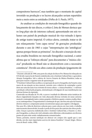 47
compositores barrocos”, mas também que o montante de capital
investido na produção e os lucros alcançados seriam repartidos
meio a meio entre as entidades (Folha de S. Paulo, 1977).
Ao analisar as condições do mercado fonográfico quando do
lançamento de tais discos, o crítico J. Jota de Moraes destaca que
os long-plays são de interesse cultural, apresentando em seis vo-
lumes um painel da produção musical do vice-reinado à ópera
do antigo teatro imperial. O crítico alerta, contudo, tratar-se de
um relançamento “com capas novas” de gravações produzidas
durante o ano de 1965 e cujas “interpretações são ‘antológicas’
apenas porque foram as primeiras”. Ao discutir a inserção da mú-
sica erudita brasileira no mercado fonográfico nacional, o autor
afirma que os “esforços oficiais” para documentar a “música clás-
sica” produzida no Brasil não se desenvolvem com a necessária
constância3
. Devido aos altos custos da produção (pagamento de
3
Durante a década de 1990, uma parte da coleção de discos Pro-Memus foi relançada em
CD devido à parceria da Funarte estabelecida com o Instituto Cultural Itaú e a gravadora
Atração Fonográfica. Sob a rubrica de Acervo Funarte da Música Brasileira, todas as
gravações trazem o seguinte texto de apresentação:
“O Instituto Cultural Itaú escolheu a recuperação do acervo fonográfico da Funarte como
marco de sua atuação na área musical, coerente com o objetivo de contemplar a partir
deste ano uma das mais ricas vertentes de nossa cultura – a música brasileira – e valorizar
a produção cultural pela pesquisa, sistematização e divulgação de suas manifestações nas
diversas formas de expressão.
Construído nas décadas de 70 e 80, o acervo é resultado de diferentes séries temáticas de
discos originalmente lançados em vinil, abarcando diversas vertentes de nosso universo
musical e contemplando tanto a música popular e folclórica quanto a música erudita clássi-
ca ou contemporânea. É inquestionável a constatação de que, não fora esta ação da Funarte,
diversos músicos e composições jamais encontrariam espaço para registro e divulgação.
Nos anos 90, a falta de diretrizes culturais para o país colocou em risco todo o trabalho
anteriormente desenvolvido, levando à perda de boa parte das matrizes das obras produ-
zidas. Graças à parceria estabelecida entre o Instituto Cultural Itaú, a Funarte e a Atra-
ção Fonográfica, os discos de vinil coletados entre diferentes colecionadores em diversos
pontos do país estão sendo cuidadosamente remasterizados.
Temos, portanto, enorme satisfação em oferecer em compact disc aquele que é, sem
dúvida, um dos mais importantes acervos de música brasileira.” (Assad, Sérgio. Música
nova do Brasil: violão, 1998).
 