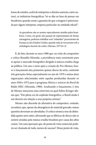 48
horas de estúdio, cachê de intérpretes e direitos autorais, entre ou-
tros), as indústrias fonográficas “só se dão ao luxo de pensar em
brasileiros quando existe a garantia de que a tiragem é patrocina-
da por algum intérprete, empresa particular ou entidade oficial”:
As gravadoras não se sentem especialmente atraídas pelos brasi-
leiros. Como, em geral, não passam de representantes de firmas
estrangeiras, preferem trabalhar com “enlatados” provenientes da
Europa ou dos Estados Unidos, quando tudo já vem pronto sob a
embalagem-fascínio da vedete. (Moraes, 1977:61-2)
É, de fato, durante os anos 1980 que, na visão do compositor
e crítico Ronaldo Miranda, a providência mais consistente para
se apoiar o mercado fonográfico dirigido à música erudita chega
ao público. Um ano e meio após a criação do Pro-Memus, hou-
ve o lançamento dos primeiros quinze discos da série, contendo
três gravações feitas especialmente no ano de 1979 e outras doze
regravações selecionadas entre aquelas produzidas durante os
anos 1958 e 1972 para o programa Música e músicos do Brasil da
Rádio MEC (Miranda, 1980). Analisando o lançamento, J. Jota
de Moraes menciona uma entrevista na qual Edino Krieger afir-
ma que, “Em plena era da explosão fonográfica, o Brasil ainda é
um deserto em relação a seus próprios artistas”.
Moraes não discorda da afirmativa do compositor; contudo,
reconhece que, apesar da abrangência do material gravado, outras
questões deveriam ser abordadas. O crítico retoma a tese de defen-
dida quatro anos antes, afirmando que as fábricas de discos não se
sentem atraídas pela música erudita brasileira por causa dos altos
custos, “em uma operação que, do ponto de vista comercial, pode-
ria ser chamada de tudo, menos de sucesso”. Desse ponto de vista,
 