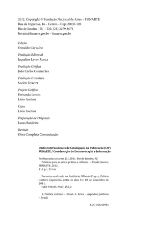 4
2012, Copyright © Fundação Nacional de Artes – FUNARTE
Rua da Imprensa, 16 – Centro – Cep: 20030-120
Rio de Janeiro – RJ – Tel.: (21) 2279-8071
livraria@funarte.gov.br – funarte.gov.br
Edição
Oswaldo Carvalho
Produção Editorial
Jaqueline Lavor Ronca
Produção Gráfica
João Carlos Guimarães
Produção Executiva
Suelen Teixeira
Projeto Gráfico
Fernanda Lemos
Lívio Avelino
Capa
Lívio Avelino
Preparação de Originais
Lucas Bandeira
Revisão
Obra Completa Comunicação
Dados Internacionais de Catalogação na Publicação (CIP)
FUNARTE / Coordenação de Documentação e Informação
Políticas para as artes (1.: 2011: Rio de Janeiro, RJ)
Políticas para as artes: prática e reflexão . – Rio de Janeiro:
FUNARTE, 2012.
216 p.: ; 21 cm
Encontro realizado no Auditório Gilberto Freyre, Palácio
Gustavo Capanema, entre os dias 8 e 10 de novembro de
2011.
ISBN 978-85-7507-150-2
1. Política cultural – Brasil. 2. Artes – Aspectos políticos
– Brasil.
CDD 306.40981
 