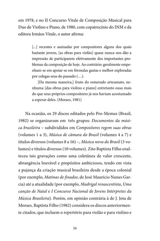 50
em 1978, e no II Concurso Vitale de Composição Musical para
Duo de Violino e Piano, de 1980, com copatrocínio do INM e da
editora Irmãos Vitale, o autor afirma:
[...] recentes e assinadas por compositores alguns dos quais
bastante jovens, [as obras para violão] quase nunca nos dão a
impressão de participarem efetivamente dos importantes pro-
blemas da composição de hoje. Ao contrário: geralmente empe-
nham-se em apoiar-se em fórmulas gastas e melhor exploradas
por colegas seus do passado (…).
[Da mesma maneira,] fruto do esmerado artesanato, ne-
nhuma [das obras para violino e piano] entretanto ousa mais
do que seus próprios compositores já nos haviam acostumado
a esperar deles. (Moraes, 1981)
Na ocasião, os 29 discos editados pelo Pro-Memus (Brasil,
1982) se organizavam em três grupos: Documentos da músi-
ca brasileira – subdivididos em Compositores regem suas obras
(volumes 1 a 3), Música de câmara do Brasil (volumes 4 a 7) e
títulos diversos (volumes 8 a 16) –, Música nova do Brasil (3 vo-
lumes) e títulos diversos (10 volumes). Zito Baptista Filho enal-
teceu tais gravações como uma coletânea de valor crescente,
abrangência louvável e propósitos ambiciosos, tendo em vista
a pujança da criação musical brasileira desde a época colonial
(por exemplo, Matinas de finados, de José Maurício Nunes Gar-
cia) até a atualidade (por exemplo, Madrigal renascentista, Uma
canção de Natal e I Concurso Nacional de Jovens Intérpretes da
Música Brasileira). Porém, em opinião contrária à de J. Jota de
Moraes, Baptista Filho (1982) considera os discos anteriormen-
te citados, que incluem o repertório para violão e para violino e
 