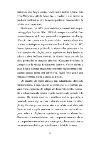 51
piano (ou seja, Sérgio Assad, violão e Duo, violino e piano, com
Jerzy Milewski e Aleida Schweitzer), revelam o que melhor se
produzia no Brasil dentro do cosmopolitismo característico da
música contemporânea.
Finalmente, em 1985, quando do lançamento de outros qua-
tro long-plays, Baptista Filho (1985) afirma que o repertório é re-
presentativo não só de uma geração de compositores de alta sig-
nificação para o panorama da nossa música contemporânea, mas
também de intérpretes representativos. Luis Paulo Horta (1985)
destaca igualmente a qualidade da técnica das gravações e das
interpretações da coleção, porém, segundo ele, Ruth Serrão, ao
colocar a obra Prelúdios tropicais, de Guerra-Peixe, ao lado das
obras premiadas na categoria piano no I Concurso Brasileiro de
Composição de Música Erudita para Piano ou Violão, mostra o
quão difícil é elaborar programas com obras exclusivamente bra-
sileiras: “nossos temas têm ‘sabor local’ muito forte, como uma
manga arrebatada numa alameda de Belém”.
Os excertos de textos críticos aqui selecionados denotam,
primeiramente, a preocupação de posicionar o repertório gra-
vado como expressão do estágio de desenvolvimento, elabora-
ção e refinamento da música erudita brasileira do passado e do
presente. Da mesma maneira, o resultado final das gravações é
percebido como algo de valor cultural e como uma contribui-
ção significativa para se manter viva a memória musical do país.
Como se verá a seguir, contudo, os comentaristas que se debru-
çaram sobre a coleção e o repertório gravado nos discos Pro-
Memus deixaram transparecer certo compromisso com as obras,
os compositores ou os intérpretes em apreço, bem como com as
instituições envolvidas, principalmente o INM da Funarte.
 