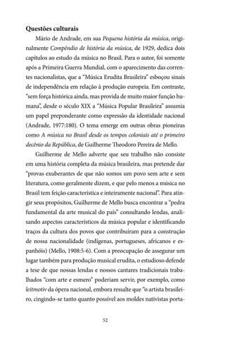52
Questões culturais
Mário de Andrade, em sua Pequena história da música, origi-
nalmente Compêndio de história da música, de 1929, dedica dois
capítulos ao estudo da música no Brasil. Para o autor, foi somente
após a Primeira Guerra Mundial, com o aparecimento das corren-
tes nacionalistas, que a “Música Erudita Brasileira” esboçou sinais
de independência em relação à produção europeia. Em contraste,
“sem força histórica ainda, mas provida de muito maior função hu-
mana”, desde o século XIX a “Música Popular Brasileira” assumia
um papel preponderante como expressão da identidade nacional
(Andrade, 1977:180). O tema emerge em outras obras pioneiras
como A música no Brasil desde os tempos coloniais até o primeiro
decênio da República, de Guilherme Theodoro Pereira de Mello.
Guilherme de Mello adverte que seu trabalho não consiste
em uma história completa da música brasileira, mas pretende dar
“provas exuberantes de que não somos um povo sem arte e sem
literatura, como geralmente dizem, e que pelo menos a música no
Brasil tem feição característica e inteiramente nacional”. Para atin-
gir seus propósitos, Guilherme de Mello busca encontrar a “pedra
fundamental da arte musical do país” consultando lendas, anali-
sando aspectos característicos da música popular e identificando
traços da cultura dos povos que contribuíram para a construção
de nossa nacionalidade (indígenas, portugueses, africanos e es-
panhóis) (Mello, 1908:5-6). Com a preocupação de assegurar um
lugar também para produção musical erudita, o estudioso defende
a tese de que nossas lendas e nossos cantares tradicionais traba-
lhados “com arte e esmero” poderiam servir, por exemplo, como
leitmotiv da ópera nacional, embora ressalte que “o artista brasilei-
ro, cingindo-se tanto quanto possível aos moldes nativistas porta-
 
