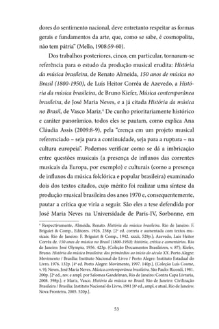 53
dores do sentimento nacional, deve entretanto respeitar as formas
gerais e fundamentos da arte, que, como se sabe, é cosmopolita,
não tem pátria” (Mello, 1908:59-60).
Dos trabalhos posteriores, cinco, em particular, tornaram-se
referência para o estudo da produção musical erudita: História
da música brasileira, de Renato Almeida, 150 anos de música no
Brasil (1800-1950), de Luís Heitor Corrêa de Azevedo, a Histó-
ria da música brasileira, de Bruno Kiefer, Música contemporânea
brasileira, de José Maria Neves, e a já citada História da música
no Brasil, de Vasco Mariz.4
De cunho prioritariamente histórico
e caráter panorâmico, todos eles se pautam, como explica Ana
Cláudia Assis (2009:8-9), pela “crença em um projeto musical
referenciado – seja para a continuidade, seja para a ruptura – na
cultura europeia”. Podemos verificar como se dá a imbricação
entre questões musicais (a presença de influxos das correntes
musicais da Europa, por exemplo) e culturais (como a presença
de influxos da música folclórica e popular brasileira) examinado
dois dos textos citados, cujo mérito foi realizar uma síntese da
produção musical brasileira dos anos 1970 e, consequentemente,
pautar a crítica que viria a seguir. São eles a tese defendida por
José Maria Neves na Universidade de Paris-IV, Sorbonne, em
4
Respectivamente, Almeida, Renato. História da música brasileira. Rio de Janeiro: F.
Briguiet & Comp., Editores. 1926. 238p. [2a
ed. correta e aumentada com textos mu-
sicais. Rio de Janeiro: F. Briguiet & Comp., 1942. xxxii, 529p.]; Azevedo, Luís Heitor
Corrêa de. 150 anos de música no Brasil (1800-1950): história, crítica e comentários. Rio
de Janeiro: José Olympio, 1956. 423p. (Coleção Documentos Brasileiros, v. 87); Kiefer,
Bruno. História da música brasileira: dos primórdios ao início do século XX. Porto Alegre:
Movimento / Brasília: Instituto Nacional do Livro / Porto Alegre: Instituto Estadual do
Livro, 1976. 132p. [4a
ed. Porto Alegre: Movimento, 1997. 140p.]. (Coleção Luís Cosme,
v. 9); Neves, José Maria Neves. Música contemporânea brasileira. São Paulo: Ricordi, 1981.
200p. [2a
ed., rev. e ampl. por Salomea Gandelman, Rio de Janeiro: Contra Capa Livraria,
2008. 398p.]; e Mariz, Vasco. História da música no Brasil. Rio de Janeiro: Civilização
Brasileira / Brasília: Instituto Nacional do Livro, 1981 [6a
ed., ampl. e atual. Rio de Janeiro:
Nova Fronteira, 2005. 520p.].
 