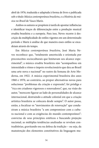 54
abril de 1976, traduzida e adaptada à forma de livro e publicada
sob o título Música contemporânea brasileira, e a História da mú-
sica no Brasil de Vasco Mariz.
Ambos os autores se propõem à tarefa de apontar influências
e identificar traços de diferenciação entre a produção musical
erudita brasileira e a europeia. Para isso, Neves recorre à des-
crição da multiplicidade de estilos vigentes em um determinado
período e Mariz à análise de que maneira esses estilos se enca-
deiam através do tempo.
Em Música contemporânea brasileira, José Maria Ne-
ves reconhece que, “totalmente amortecida e orientada por
preconceitos socioculturais que limitavam seu alcance expe-
rimental”, a música erudita brasileira não “acompanhou em
intensidade e ritmo o ímpeto revolucionário que deu ao Brasil
uma arte nova e nacional” no rastro da Semana de Arte Mo-
derna, em 1922. A música experimental brasileira dos anos
1960 e 1970, ao contrário, ao propor alternativas novas para
solucionar “problemas da criação e expressão”, foi pródiga e
“rica em criadores vigorosos e renovadores”, que, na visão do
autor, “merecem figurar ao lado de personalidades de alcance
internacional, destruindo a atitude colonial em que a criação
artística brasileira se colocara desde sempre”. O autor passa,
então, a focalizar os “movimentos de renovação” que condu-
ziram a música brasileira “a um compromisso com a cultu-
ra nacional e com as exigências do mundo contemporâneo”:
convictas de seus princípios estéticos e buscando projeção
nacional, as múltiplas tendências analisadas se revelam con-
traditórias, gravitando ora na defesa da tradição – ou seja, da
manutenção dos elementos constitutivos da linguagem mu-
 