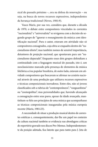 55
sical do passado próximo –, ora na defesa da renovação – ou
seja, na busca de novos recursos expressivos, independentes
da herança tradicional (Neves, 1981:9).
Vasco Mariz, por sua vez, considera que, durante a década
de 1970, o debate entre compositores vinculados às correntes
“nacionalista” e “universalista” se revigorou com a decisão do se-
gundo grupo de “ignorar o ressurgimento da música com iden-
tificação nacional”. Para o autor, estavam em atividade não só
compositores consagrados, cuja obra se enquadra dentro do “na-
cionalismo direto”, mas também nomes de sensível importância,
detentores de projeção nacional, que apontavam para um “na-
cionalismo depurado”. Enquanto esses dois grupos defendiam a
continuidade com a linguagem musical do passado, isto é, um
neoclassicismo marcado pela presença de elementos da música
folclórica e/ou popular brasileira, de outro lado, estavam em ati-
vidade compositores que buscavam se afirmar no cenário nacio-
nal através de uma produção que utilizava recursos expressivos
e técnicas composicionais inovadoras. Entre eles, não só jovens
classificados sob a rubrica de “contemporâneos”, “vanguardistas”
ou “cosmopolitas”, mas personalidades que, havendo alcançado
a consagração entre seus pares, apesar da idade avançada, man-
tinham-se fiéis aos princípios de uma música que acompanhasse
as técnicas composicionais inauguradas pela música europeia
recente (Mariz, 1981:23).
A necessidade de situar a produção musical dentro de corren-
tes estéticas e, consequentemente, dar-lhe um papel no contexto
da cultura nacional também se evidencia nas abordagens críticas
do repertório gravado nos discos Pro-Memus. Independentemen-
te da posição adotada, fica latente que para tanto para J. Jota de
 