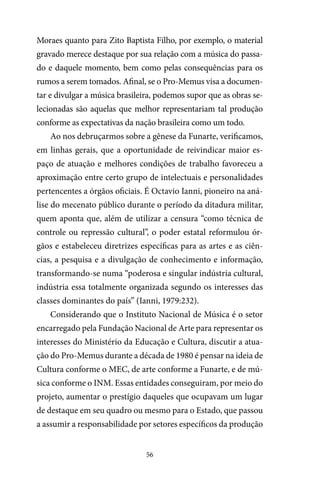 56
Moraes quanto para Zito Baptista Filho, por exemplo, o material
gravado merece destaque por sua relação com a música do passa-
do e daquele momento, bem como pelas consequências para os
rumos a serem tomados. Afinal, se o Pro-Memus visa a documen-
tar e divulgar a música brasileira, podemos supor que as obras se-
lecionadas são aquelas que melhor representariam tal produção
conforme as expectativas da nação brasileira como um todo.
Ao nos debruçarmos sobre a gênese da Funarte, verificamos,
em linhas gerais, que a oportunidade de reivindicar maior es-
paço de atuação e melhores condições de trabalho favoreceu a
aproximação entre certo grupo de intelectuais e personalidades
pertencentes a órgãos oficiais. É Octavio Ianni, pioneiro na aná-
lise do mecenato público durante o período da ditadura militar,
quem aponta que, além de utilizar a censura “como técnica de
controle ou repressão cultural”, o poder estatal reformulou ór-
gãos e estabeleceu diretrizes específicas para as artes e as ciên-
cias, a pesquisa e a divulgação de conhecimento e informação,
transformando-se numa “poderosa e singular indústria cultural,
indústria essa totalmente organizada segundo os interesses das
classes dominantes do país” (Ianni, 1979:232).
Considerando que o Instituto Nacional de Música é o setor
encarregado pela Fundação Nacional de Arte para representar os
interesses do Ministério da Educação e Cultura, discutir a atua-
ção do Pro-Memus durante a década de 1980 é pensar na ideia de
Cultura conforme o MEC, de arte conforme a Funarte, e de mú-
sica conforme o INM. Essas entidades conseguiram, por meio do
projeto, aumentar o prestígio daqueles que ocupavam um lugar
de destaque em seu quadro ou mesmo para o Estado, que passou
a assumir a responsabilidade por setores específicos da produção
 