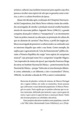 57
artístico-cultural, mas também trouxeram para aqueles cuja obra
passou a receber uma espécie de selo que os garantia como a mú-
sica, a arte e a cultura brasileira da época.
Quase três décadas após a realização do I Simpósio Internacio-
nal de Compositores, José Maria Neves voltaria a tratar das entida-
des encarregadas de atender a produção musical erudita brasileira
através do mecenato público. Segundo Neves (1996:21), a grande
conquista alcançada é relativa à “transparência” e ao investimento
“mais na prática musical, na educação, na promoção da cultura do
que no alimento de carreiras”. Para Neves, o perfil dos órgãos pú-
blicos encarregado de promover a cultura tende a se confundir com
os interesses daqueles que estão a sua frente. Como exemplo, ele
explica que o agravamento da “crise de financiamento” público du-
rante a Primeira República fez surgir “uma espécie de caciquismo
musical” cujo principal nome foi o compositor Leopoldo Miguez,
“um imperador da música da época”, que impediu Francisco Braga
de entrar no Instituto Nacional de Música – posteriormente Escola
Nacional de Música – porque “tinha não só uma formação diferen-
te como, sobretudo, a cor diferente, e isto o incomodava” (Neves,
1996:26). Ao abordar a década de 1970, o autor é contundente:
Burocrata de plantão e artista do sistema, de Marcos Portugal
até o regime militar, em todos os momentos, foram pessoas
que cultivaram o mais deslavado populismo. O Marcos Portu-
gal era assim. Fazia aquilo que os patrões achavam que os ou-
tros mereciam, definindo previamente o que o povo gosta de
ouvir, o que o povo é capaz de fazer, e assim por diante. Todos
eles tiveram projetos ou veleidades educativas.
Estes projetos educativos também eram populistas, como foi
o de Villa-Lobos [denominado Canto Orfeônico], ou o [Proje-
 