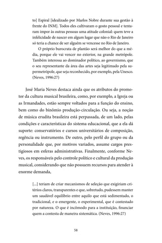 58
to] Espiral [idealizado por Marlos Nobre durante sua gestão à
frente do INM]. Todos eles cultivaram o gosto pessoal e tenta-
ram impor às outras pessoas uma atitude colonial: quem teve a
infelicidade de nascer em algum lugar que não o Rio de Janeiro
só teria a chance de ser alguém se vencesse no Rio de Janeiro.
O próprio burocrata de plantão será melhor do que a mé-
dia, porque ele vai vencer no exterior, na grande metrópole.
Também interessa ao dominador político, ao governismo, que
o seu representante da área das artes seja legitimado pela su-
permetrópole, que seja reconhecido, por exemplo, pela Unesco.
(Neves, 1996:27)
José Maria Neves destaca ainda que os atributos do promo-
tor da cultura musical brasileira, como, por exemplo, a Igreja ou
as Irmandades, estão sempre voltados para a função do ensino,
bem como do binômio produção-circulação. Ou seja, a noção
de música erudita brasileira está perpassada, de um lado, pelas
condições e características do sistema educacional, que a ela dá
suporte: conservatórios e cursos universitários de composição,
regência ou instrumento. De outro, pelo perfil do grupo ou da
personalidade que, por motivos variados, assume cargos pres-
tigiosos em esferas administrativas. Finalmente, conforme Ne-
ves, os responsáveis pelo controle político e cultural da produção
musical, considerando que não possuem recursos para atender à
enorme demanda,
[...] teriam de criar mecanismos de seleção que exigiriam cri-
térios claros, transparentes e que, sobretudo, pudessem manter
um saudável equilíbrio entre aquilo que está sedimentado, o
tradicional, e o emergente, o experimental, que é contestado
por natureza. O que é incômodo para a instituição, financiar
quem a contesta de maneira sistemática. (Neves, 1996:27)
 