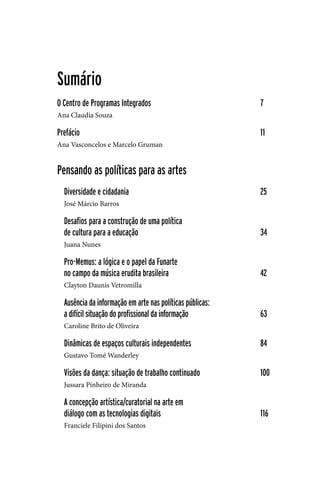 5
Sumário
O Centro de Programas Integrados				 7
Ana Claudia Souza
Prefácio							 11
Ana Vasconcelos e Marcelo Gruman
Pensando as políticas para as artes
Diversidade e cidadania					 25
José Márcio Barros
Desafios para a construção de uma política
de cultura para a educação					 34
Juana Nunes
Pro-Memus: a lógica e o papel da Funarte
no campo da música erudita brasileira				 42
Clayton Daunis Vetromilla
Ausência da informação em arte nas políticas públicas:
a difícil situação do profissional da informação	 		 63
Caroline Brito de Oliveira
Dinâmicas de espaços culturais independentes			 84
Gustavo Tomé Wanderley
Visões da dança: situação de trabalho continuado			 100
Jussara Pinheiro de Miranda
A concepção artística/curatorial na arte em
diálogo com as tecnologias digitais				 116
Franciele Filipini dos Santos
 