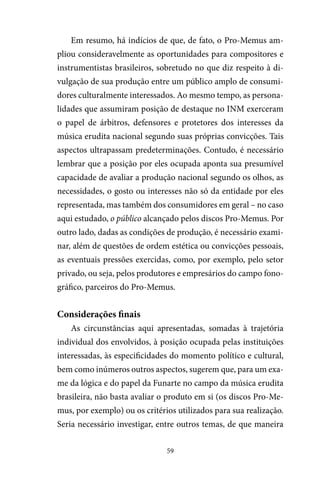 59
Em resumo, há indícios de que, de fato, o Pro-Memus am-
pliou consideravelmente as oportunidades para compositores e
instrumentistas brasileiros, sobretudo no que diz respeito à di-
vulgação de sua produção entre um público amplo de consumi-
dores culturalmente interessados. Ao mesmo tempo, as persona-
lidades que assumiram posição de destaque no INM exerceram
o papel de árbitros, defensores e protetores dos interesses da
música erudita nacional segundo suas próprias convicções. Tais
aspectos ultrapassam predeterminações. Contudo, é necessário
lembrar que a posição por eles ocupada aponta sua presumível
capacidade de avaliar a produção nacional segundo os olhos, as
necessidades, o gosto ou interesses não só da entidade por eles
representada, mas também dos consumidores em geral – no caso
aqui estudado, o público alcançado pelos discos Pro-Memus. Por
outro lado, dadas as condições de produção, é necessário exami-
nar, além de questões de ordem estética ou convicções pessoais,
as eventuais pressões exercidas, como, por exemplo, pelo setor
privado, ou seja, pelos produtores e empresários do campo fono-
gráfico, parceiros do Pro-Memus.
Considerações finais
As circunstâncias aqui apresentadas, somadas à trajetória
individual dos envolvidos, à posição ocupada pelas instituições
interessadas, às especificidades do momento político e cultural,
bem como inúmeros outros aspectos, sugerem que, para um exa-
me da lógica e do papel da Funarte no campo da música erudita
brasileira, não basta avaliar o produto em si (os discos Pro-Me-
mus, por exemplo) ou os critérios utilizados para sua realização.
Seria necessário investigar, entre outros temas, de que maneira
 
