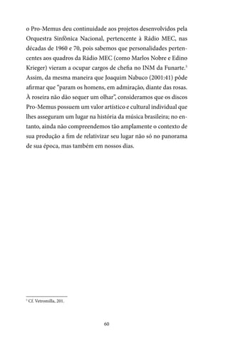 60
o Pro-Memus deu continuidade aos projetos desenvolvidos pela
Orquestra Sinfônica Nacional, pertencente à Rádio MEC, nas
décadas de 1960 e 70, pois sabemos que personalidades perten-
centes aos quadros da Rádio MEC (como Marlos Nobre e Edino
Krieger) vieram a ocupar cargos de chefia no INM da Funarte.5
Assim, da mesma maneira que Joaquim Nabuco (2001:41) pôde
afirmar que “param os homens, em admiração, diante das rosas.
À roseira não dão sequer um olhar”, consideramos que os discos
Pro-Memus possuem um valor artístico e cultural individual que
lhes asseguram um lugar na história da música brasileira; no en-
tanto, ainda não compreendemos tão amplamente o contexto de
sua produção a fim de relativizar seu lugar não só no panorama
de sua época, mas também em nossos dias.
5
Cf. Vetromilla, 201.
 
