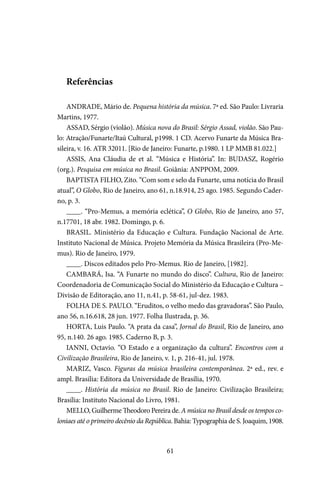 61
Referências
ANDRADE, Mário de. Pequena história da música. 7ª ed. São Paulo: Livraria
Martins, 1977.
ASSAD, Sérgio (violão). Música nova do Brasil: Sérgio Assad, violão. São Pau-
lo: Atração/Funarte/Itaú Cultural, p1998. 1 CD. Acervo Funarte da Música Bra-
sileira, v. 16. ATR 32011. [Rio de Janeiro: Funarte, p.1980. 1 LP MMB 81.022.]
ASSIS, Ana Cláudia de et al. “Música e História”. In: BUDASZ, Rogério
(org.). Pesquisa em música no Brasil. Goiânia: ANPPOM, 2009.
BAPTISTA FILHO, Zito. “Com som e selo da Funarte, uma notícia do Brasil
atual”, O Globo, Rio de Janeiro, ano 61, n.18.914, 25 ago. 1985. Segundo Cader-
no, p. 3.
____. “Pro-Memus, a memória eclética”, O Globo, Rio de Janeiro, ano 57,
n.17701, 18 abr. 1982. Domingo, p. 6.
BRASIL. Ministério da Educação e Cultura. Fundação Nacional de Arte.
Instituto Nacional de Música. Projeto Memória da Música Brasileira (Pro-Me-
mus). Rio de Janeiro, 1979.
____. Discos editados pelo Pro-Memus. Rio de Janeiro, [1982].
CAMBARÁ, Isa. “A Funarte no mundo do disco”. Cultura, Rio de Janeiro:
Coordenadoria de Comunicação Social do Ministério da Educação e Cultura –
Divisão de Editoração, ano 11, n.41, p. 58-61, jul-dez. 1983.
FOLHA DE S. PAULO. “Eruditos, o velho medo das gravadoras”. São Paulo,
ano 56, n.16.618, 28 jun. 1977. Folha Ilustrada, p. 36.
HORTA, Luis Paulo. “A prata da casa”, Jornal do Brasil, Rio de Janeiro, ano
95, n.140. 26 ago. 1985. Caderno B, p. 3.
IANNI, Octavio. “O Estado e a organização da cultura”. Encontros com a
Civilização Brasileira, Rio de Janeiro, v. 1, p. 216-41, jul. 1978.
MARIZ, Vasco. Figuras da música brasileira contemporânea. 2ª ed., rev. e
ampl. Brasília: Editora da Universidade de Brasília, 1970.
____. História da música no Brasil. Rio de Janeiro: Civilização Brasileira;
Brasília: Instituto Nacional do Livro, 1981.
MELLO, Guilherme Theodoro Pereira de. A música no Brasil desde os tempos co-
loniaes até o primeiro decênio da República. Bahia: Typographia de S. Joaquim, 1908.
 