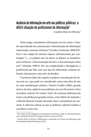 63
Ausênciadainformaçãoemartenaspolíticas públicas: a
difícil situação do profissional da informação1
Caroline Brito de Oliveira2
Neste artigo, entendemos informação em arte como o “estu-
do especializado da comunicação e disseminação da informação
relacionada a assuntos artísticos” (Cunha; Cavalcanti, 2008:203).
Esse é um campo de extrema riqueza informacional, por con-
templar “(…) a própria arte (as obras, os objetos, as manifesta-
ções artísticas), a documentação da arte e a documentação sobre
arte” (Almeida, 1998:5). Por sua complexidade e abrangência, o
profissional que lida com esse tipo de informação costuma en-
frentar, diariamente, uma série de desafios.
O primeiro deles diz respeito à própria conceituação do ter-
mo arte ou o que pode ser considerado como uma obra de arte
ou uma manifestação artística. Teixeira Coelho (2004), grande
teórico da área, explicita essa polêmica em seu Dicionário crítico
de política cultural. No verbete “Arte”, ele contrasta definições do
termo concebidas por grandes nomes, como Mário de Andrade e
a filósofa Hannah Arendt, deixando claro a inexistência de con-
senso. E adiciona críticas ao que as políticas culturais tendem a
considerar como arte:
1
Este artigo é parte integrante de dissertação de mestrado, ainda em desenvolvimento,
sob a orientação da Profª Drª Regina de Barros Cianconi (UFF).
2
Caroline Brito de Oliveira é bibliotecária e mestranda em Ciência da Informação pela
Universidade Federal Fluminense (UFF).
 