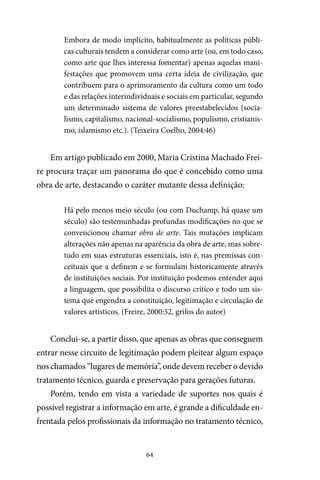 64
Embora de modo implícito, habitualmente as políticas públi-
cas culturais tendem a considerar como arte (ou, em todo caso,
como arte que lhes interessa fomentar) apenas aquelas mani-
festações que promovem uma certa ideia de civilização, que
contribuem para o aprimoramento da cultura como um todo
e das relações interindividuais e sociais em particular, segundo
um determinado sistema de valores preestabelecidos (socia-
lismo, capitalismo, nacional-socialismo, populismo, cristianis-
mo, islamismo etc.). (Teixeira Coelho, 2004:46)
Em artigo publicado em 2000, Maria Cristina Machado Frei-
re procura traçar um panorama do que é concebido como uma
obra de arte, destacando o caráter mutante dessa definição:
Há pelo menos meio século (ou com Duchamp, há quase um
século) são testemunhadas profundas modificações no que se
convencionou chamar obra de arte. Tais mutações implicam
alterações não apenas na aparência da obra de arte, mas sobre-
tudo em suas estruturas essenciais, isto é, nas premissas con-
ceituais que a definem e se formulam historicamente através
de instituições sociais. Por instituição podemos entender aqui
a linguagem, que possibilita o discurso crítico e todo um sis-
tema que engendra a constituição, legitimação e circulação de
valores artísticos. (Freire, 2000:52, grifos do autor)
Conclui-se, a partir disso, que apenas as obras que conseguem
entrar nesse circuito de legitimação podem pleitear algum espaço
nos chamados “lugares de memória”, onde devem receber o devido
tratamento técnico, guarda e preservação para gerações futuras.
Porém, tendo em vista a variedade de suportes nos quais é
possível registrar a informação em arte, é grande a dificuldade en-
frentada pelos profissionais da informação no tratamento técnico,
 