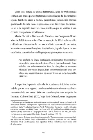 66
Visto isso, espera-se que as ferramentas que os profissionais
tenham em mãos para o tratamento desse leque de documentos
sejam, também, ricas e vastas, permitindo tratamento técnico
qualificado de cada item, respeitando-se as diferenças documen-
tárias e de suporte material. No entanto, o que se verifica é um
cenário completamente diferente.
Maria Christina Barbosa de Almeida, no Congresso Brasi-
leiro de Biblioteconomia e Documentação de 1991, relata a difi-
culdade na elaboração de um vocabulário controlado em artes,
levando-se em consideração a inexistência, àquela época, de vo-
cabulários controlados em língua portuguesa para essa área3
:
Não existem, na língua portuguesa, instrumentos de controle de
vocabulário para a área de Artes. Para o desenvolvimento deste
trabalho têm sido consultadas listas de cabeçalhos de assunto e
“thesauri” em outras línguas, bem como trabalhos em áreas cor-
relatas que apresentam um ou outro termo de Arte. (Almeida,
1991:931)
A experiência por ela relatada foi a primeira iniciativa nacio-
nal de que se tem registro do desenvolvimento de um vocabulá-
rio controlado em artes.4
Sob sua coordenação, com o apoio do
Instituto Cultural Itaú (ICI), hoje Itaú Cultural, uma linguagem
3
Embora se pretenda destacar as iniciativas de âmbito nacional, não se pode deixar de
mencionar, devido à abrangência e significatividade, os vocabulários desenvolvidos no
âmbito do Getty Vocabulary Program: Art & Architecture Thesaurus – AAT, publicado,
em versão impressa, em 1990; Union List Name – ULAN, publicado em 1994, em cópia
impressa; Getty Thesaurus of Geographic Names – TGN, publicado em 1997, em arqui-
vos legíveis por computador (The Getty Research Institute, [199-?]).
4
Embora mereça destaque como iniciativa nacional o Thesaurus para acervos museológi-
cos, elaborado por Helena Ferrez e Maria Helena Bianchini, publicado em 1987 (Ferrez;
Bianchini, 1987). De abrangência mais específica, destaca o objeto de museu como fonte
de informação.
 