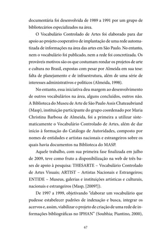 67
documentária foi desenvolvida de 1989 a 1991 por um grupo de
bibliotecários especializados na área.
O Vocabulário Controlado de Artes foi elaborado para dar
apoio ao projeto cooperativo de implantação de uma rede automa-
tizada de informações na área das artes em São Paulo. No entanto,
nem o vocabulário foi publicado, nem a rede foi concretizada. Os
prováveis motivos são os que costumam rondar os projetos de arte
e cultura no Brasil, expostas com pesar por Almeida em sua tese:
falta de planejamento e de infraestrutura, além de uma série de
interesses administrativos e políticos (Almeida, 1998).
No entanto, essa iniciativa deu margem ao desenvolvimento
de outros vocabulários na área, alguns concluídos, outros não.
A Biblioteca do Museu de Arte de São Paulo Assis Chateaubriand
(Masp), instituição participante do grupo coordenado por Maria
Christina Barbosa de Almeida, foi a primeira a utilizar siste-
maticamente o Vocabulário Controlado de Artes, além de dar
início à formação do Catálogo de Autoridades, composto por
nomes de entidades e artistas nacionais e estrangeiros sobre os
quais havia documentos na Biblioteca do MASP.
Aquele trabalho, com sua primeira fase finalizada em julho
de 2009, teve como fruto a disponibilização na web de três ba-
ses de apoio à pesquisa: THESARTE – Vocabulário Controlado
de Artes Visuais; ARTIST – Artistas Nacionais e Estrangeiros;
ENTIDE – Museus, galerias e instituições artísticas e culturais,
nacionais e estrangeiros (Masp, [2009?]).
De 1997 a 1999, objetivando “elaborar um vocabulário que
pudesse estabelecer padrões de indexação e busca, integrar os
acervos e, assim, viabilizar o projeto de criação de uma rede de in-
formações bibliográficas no IPHAN” (Soubhia; Piantino, 2000),
 