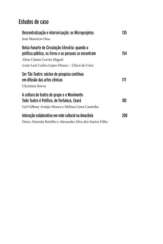 6
Estudos de caso
Descentralização e interiorização: os Microprojetos		 135
José Maurício Dias
Bolsa Funarte de Circulação Literária: quando a
política pública, os livros e as pessoas se encontram		 154
Aline Cântia Corrêa Miguel
(com Luiz Carlos Lopes Dinuci – Chicó do Céu)
Ser Tão Teatro: núcleo de pesquisa contínua
em difusão das artes cênicas					 171
Christina Streva
A cultura do teatro de grupo e o Movimento
Todo Teatro é Político, de Fortaleza, Ceará			 182
Gyl Giffony Araújo Moura e Melissa Lima Caminha
Interação colaborativa em rede cultural na Amazônia		 200
Deíze Almeida Botelho e Alexandre Silva dos Santos Filho
 