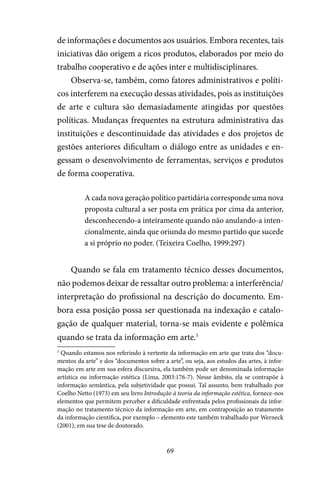 69
de informações e documentos aos usuários. Embora recentes, tais
iniciativas dão origem a ricos produtos, elaborados por meio do
trabalho cooperativo e de ações inter e multidisciplinares.
Observa-se, também, como fatores administrativos e políti-
cos interferem na execução dessas atividades, pois as instituições
de arte e cultura são demasiadamente atingidas por questões
políticas. Mudanças frequentes na estrutura administrativa das
instituições e descontinuidade das atividades e dos projetos de
gestões anteriores dificultam o diálogo entre as unidades e en-
gessam o desenvolvimento de ferramentas, serviços e produtos
de forma cooperativa.
A cada nova geração político partidária corresponde uma nova
proposta cultural a ser posta em prática por cima da anterior,
desconhecendo-a inteiramente quando não anulando-a inten-
cionalmente, ainda que oriunda do mesmo partido que sucede
a si próprio no poder. (Teixeira Coelho, 1999:297)
Quando se fala em tratamento técnico desses documentos,
não podemos deixar de ressaltar outro problema: a interferência/
interpretação do profissional na descrição do documento. Em-
bora essa posição possa ser questionada na indexação e catalo-
gação de qualquer material, torna-se mais evidente e polêmica
quando se trata da informação em arte.5
5
Quando estamos nos referindo à vertente da informação em arte que trata dos “docu-
mentos da arte” e dos “documentos sobre a arte”, ou seja, aos estudos das artes, à infor-
mação em arte em sua esfera discursiva, ela também pode ser denominada informação
artística ou informação estética (Lima, 2003:176-7). Nesse âmbito, ela se contrapõe à
informação semântica, pela subjetividade que possui. Tal assunto, bem trabalhado por
Coelho Netto (1973) em seu livro Introdução à teoria da informação estética, fornece-nos
elementos que permitem perceber a dificuldade enfrentada pelos profissionais da infor-
mação no tratamento técnico da informação em arte, em contraposição ao tratamento
da informação científica, por exemplo – elemento este também trabalhado por Werneck
(2001), em sua tese de doutorado.
 