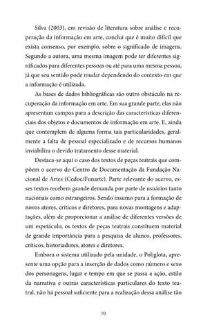 70
Silva (2003), em revisão de literatura sobre análise e recu-
peração da informação em arte, conclui que é muito difícil que
exista consenso, por exemplo, sobre o significado de imagens.
Segundo a autora, uma mesma imagem pode ter diferentes sig-
nificados para diferentes pessoas ou até para uma mesma pessoa,
já que seu sentido pode mudar dependendo do contexto em que
a informação é utilizada.
As bases de dados bibliográficas são outro obstáculo na re-
cuperação da informação em arte. Em sua grande parte, elas não
apresentam campos para a descrição das características diferen-
ciais dos objetos e documentos de informação em arte. E, ainda
que contemplem de alguma forma tais particularidades, geral-
mente a falta de pessoal especializado e de recursos humanos
inviabiliza o devido tratamento desse material.
Destaca-se aqui o caso dos textos de peças teatrais que com-
põem o acervo do Centro de Documentação da Fundação Na-
cional de Artes (Cedoc/Funarte). Parte relevante do acervo, es-
ses textos recebem grande demanda por parte de usuários tanto
nacionais como estrangeiros. Sendo insumo para a formação de
novos atores, críticos e diretores, para novas montagens e adap-
tações, além de proporcionar a análise de diferentes versões de
um espetáculo, os textos de peças teatrais constituem material
de grande importância para a pesquisa de alunos, professores,
críticos, historiadores, atores e diretores.
Embora o sistema utilizado pela unidade, o Poliglota, apre-
sente uma opção para a inserção de dados como número e sexo
dos personagens, lugar e tempo em que se passa a ação, estilo
da narrativa e outras características particulares do texto tea-
tral, não há pessoal suficiente para a realização dessa análise tão
 