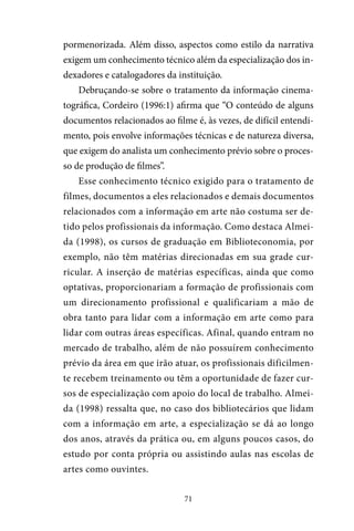 71
pormenorizada. Além disso, aspectos como estilo da narrativa
exigem um conhecimento técnico além da especialização dos in-
dexadores e catalogadores da instituição.
Debruçando-se sobre o tratamento da informação cinema-
tográfica, Cordeiro (1996:1) afirma que “O conteúdo de alguns
documentos relacionados ao filme é, às vezes, de difícil entendi-
mento, pois envolve informações técnicas e de natureza diversa,
que exigem do analista um conhecimento prévio sobre o proces-
so de produção de filmes”.
Esse conhecimento técnico exigido para o tratamento de
filmes, documentos a eles relacionados e demais documentos
relacionados com a informação em arte não costuma ser de-
tido pelos profissionais da informação. Como destaca Almei-
da (1998), os cursos de graduação em Biblioteconomia, por
exemplo, não têm matérias direcionadas em sua grade cur-
ricular. A inserção de matérias específicas, ainda que como
optativas, proporcionariam a formação de profissionais com
um direcionamento profissional e qualificariam a mão de
obra tanto para lidar com a informação em arte como para
lidar com outras áreas específicas. Afinal, quando entram no
mercado de trabalho, além de não possuírem conhecimento
prévio da área em que irão atuar, os profissionais dificilmen-
te recebem treinamento ou têm a oportunidade de fazer cur-
sos de especialização com apoio do local de trabalho. Almei-
da (1998) ressalta que, no caso dos bibliotecários que lidam
com a informação em arte, a especialização se dá ao longo
dos anos, através da prática ou, em alguns poucos casos, do
estudo por conta própria ou assistindo aulas nas escolas de
artes como ouvintes.
 