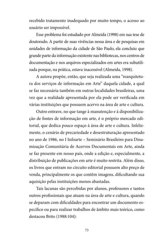 73
recebido tratamento inadequado por muito tempo, o acesso ao
usuário ser impossível.
Esse problema foi estudado por Almeida (1998) em sua tese de
doutorado. A partir de suas vivências nessa área e de pesquisas em
unidades de informação da cidade de São Paulo, ela concluiu que
grande parte da informação existente nas bibliotecas, nos centros de
documentação e nos arquivos especializados em artes era subutili-
zada porque, na prática, estava inacessível (Almeida, 1998).
A autora propõe, então, que seja realizada uma “rearquitetu-
ra dos serviços de informação em Arte” daquela cidade, a qual
se faz necessária também em outras localidades brasileiras, uma
vez que a realidade apresentada por ela pode ser verificada em
várias instituições que possuem acervo na área de arte e cultura.
Outro entrave, no que tange à manutenção e à disponibiliza-
ção de fontes de informação em arte, é o próprio mercado edi-
torial, que dedica pouco espaço à área de arte e cultura. Infeliz-
mente, o cenário de precariedade e desestruturação apresentado
no ano de 1986, no I Infoarte – Seminário Brasileiro para Dina-
mização Comunitária de Acervos Documentais em Arte, ainda
se faz presente em nosso país, onde a edição e, especialmente, a
distribuição de publicações em arte é muito restrita. Além disso,
os livros que entram no circuito editorial possuem alto preço de
venda, principalmente os que contêm imagens, dificultando sua
aquisição pelas instituições menos abastadas.
Tais lacunas são percebidas por alunos, professores e tantos
outros profissionais que atuam na área de arte e cultura, quando
se deparam com dificuldades para encontrar um documento es-
pecífico ou para realizar trabalhos de âmbito mais teórico, como
destacou Brito (1988:104):
 