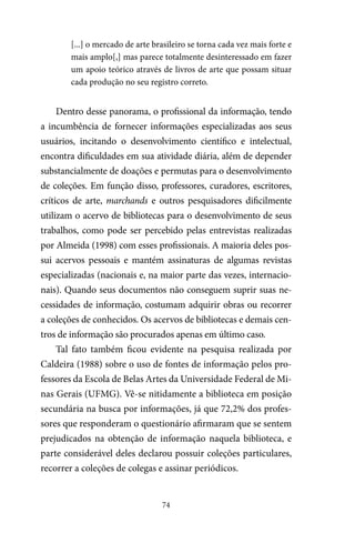 74
[...] o mercado de arte brasileiro se torna cada vez mais forte e
mais amplo[,] mas parece totalmente desinteressado em fazer
um apoio teórico através de livros de arte que possam situar
cada produção no seu registro correto.
Dentro desse panorama, o profissional da informação, tendo
a incumbência de fornecer informações especializadas aos seus
usuários, incitando o desenvolvimento científico e intelectual,
encontra dificuldades em sua atividade diária, além de depender
substancialmente de doações e permutas para o desenvolvimento
de coleções. Em função disso, professores, curadores, escritores,
críticos de arte, marchands e outros pesquisadores dificilmente
utilizam o acervo de bibliotecas para o desenvolvimento de seus
trabalhos, como pode ser percebido pelas entrevistas realizadas
por Almeida (1998) com esses profissionais. A maioria deles pos-
sui acervos pessoais e mantém assinaturas de algumas revistas
especializadas (nacionais e, na maior parte das vezes, internacio-
nais). Quando seus documentos não conseguem suprir suas ne-
cessidades de informação, costumam adquirir obras ou recorrer
a coleções de conhecidos. Os acervos de bibliotecas e demais cen-
tros de informação são procurados apenas em último caso.
Tal fato também ficou evidente na pesquisa realizada por
Caldeira (1988) sobre o uso de fontes de informação pelos pro-
fessores da Escola de Belas Artes da Universidade Federal de Mi-
nas Gerais (UFMG). Vê-se nitidamente a biblioteca em posição
secundária na busca por informações, já que 72,2% dos profes-
sores que responderam o questionário afirmaram que se sentem
prejudicados na obtenção de informação naquela biblioteca, e
parte considerável deles declarou possuir coleções particulares,
recorrer a coleções de colegas e assinar periódicos.
 