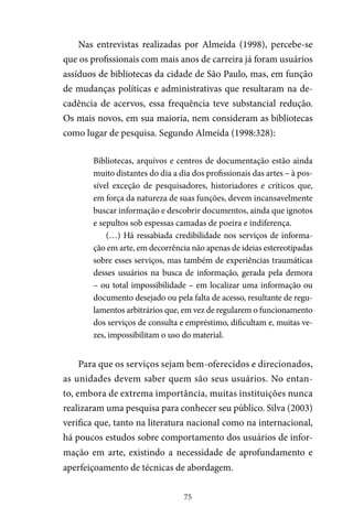 75
Nas entrevistas realizadas por Almeida (1998), percebe-se
que os profissionais com mais anos de carreira já foram usuários
assíduos de bibliotecas da cidade de São Paulo, mas, em função
de mudanças políticas e administrativas que resultaram na de-
cadência de acervos, essa frequência teve substancial redução.
Os mais novos, em sua maioria, nem consideram as bibliotecas
como lugar de pesquisa. Segundo Almeida (1998:328):
Bibliotecas, arquivos e centros de documentação estão ainda
muito distantes do dia a dia dos profissionais das artes – à pos-
sível exceção de pesquisadores, historiadores e críticos que,
em força da natureza de suas funções, devem incansavelmente
buscar informação e descobrir documentos, ainda que ignotos
e sepultos sob espessas camadas de poeira e indiferença.
(…) Há ressabiada credibilidade nos serviços de informa-
ção em arte, em decorrência não apenas de ideias estereotipadas
sobre esses serviços, mas também de experiências traumáticas
desses usuários na busca de informação, gerada pela demora
– ou total impossibilidade – em localizar uma informação ou
documento desejado ou pela falta de acesso, resultante de regu-
lamentos arbitrários que, em vez de regularem o funcionamento
dos serviços de consulta e empréstimo, dificultam e, muitas ve-
zes, impossibilitam o uso do material.
Para que os serviços sejam bem-oferecidos e direcionados,
as unidades devem saber quem são seus usuários. No entan-
to, embora de extrema importância, muitas instituições nunca
realizaram uma pesquisa para conhecer seu público. Silva (2003)
verifica que, tanto na literatura nacional como na internacional,
há poucos estudos sobre comportamento dos usuários de infor-
mação em arte, existindo a necessidade de aprofundamento e
aperfeiçoamento de técnicas de abordagem.
 