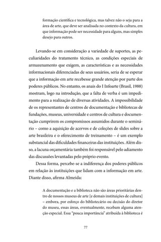 77
formação científica e tecnológica, mas talvez não o seja para a
área de arte, que deve ser analisada no contexto da cultura, em
que informação pode ser necessidade para alguns, mas simples
desejo para outros.
Levando-se em consideração a variedade de suportes, as pe-
culiaridades do tratamento técnico, as condições especiais de
armazenamento que exigem, as características e as necessidades
informacionais diferenciadas de seus usuários, seria de se esperar
que a informação em arte recebesse grande atenção por parte dos
poderes públicos. No entanto, os anais do I Infoarte (Brasil, 1988)
mostram, logo na introdução, que a falta de verba é um impedi-
mento para a realização de diversas atividades. A impossibilidade
de os representantes de centros de documentação e bibliotecas de
fundações, museus, universidade e centros de cultura e documen-
tação cumprirem os compromissos assumidos durante o seminá-
rio – como a aquisição de acervos e de coleções de slides sobre a
arte brasileira e o oferecimento de treinamento – é um exemplo
substancial das dificuldades financeiras das instituições. Além dis-
so, a lacuna orçamentária também foi responsável pelo adiamento
das discussões levantadas pelo próprio evento.
Dessa forma, percebe-se a indiferença dos poderes públicos
em relação às instituições que lidam com a informação em arte.
Diante disso, afirma Almeida:
A documentação e a biblioteca não são áreas prioritárias den-
tro de nossos museus de arte [e demais instituições de cultura]
– embora, por esforço do bibliotecário ou decisão do diretor
do museu, essas áreas, eventualmente, recebam alguma aten-
ção especial. Essa “pouca importância” atribuída à biblioteca é
 