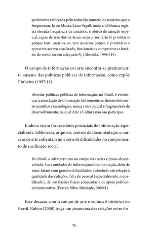 78
geralmente reforçada pelo reduzido número de usuários que a
frequentam. Já no Museu Lasar Segall, onde a biblioteca regis-
tra elevada frequência de usuários, é objeto de atenção espe-
cial, capaz de transformá-la em setor prioritário (é prioritário
porque tem usuários, ou tem usuários porque é prioritário e
apresenta acervo atualizado, funcionários competentes e horá-
rio de atendimento adequado?). (Almeida, 1998:319)
O campo da informação em arte encontra-se praticamen-
te ausente das políticas públicas de informação, como expõe
Pinheiro (1997:11):
Abordar políticas públicas de informação, no Brasil, é eviden-
ciar a associação de informação tão somente ao desenvolvimen-
to científico e tecnológico, numa visão parcial e fragmentada de
desenvolvimento, na qual Arte e Cultura não são partícipes.
Embora sejam fornecedores potenciais de informação espe-
cializada, bibliotecas, arquivos, centros de documentação e mu-
seus de arte enfrentam uma série de dificuldades no cumprimen-
to de sua função social:
No Brasil, a infraestrutura no campo das Artes é pouco desen-
volvida. Suas unidades de informação/documentação, além de
raras, lutam com grandes dificuldades, sobretudo em relação à
qualidade das coleções, falta de pessoal [especialmente, o qua-
lificado], de instalações físicas adequadas e de apoio político-
administrativo. (Ferrez; Silva; Shinkado, 2000:1)
Esse descaso com o campo de arte e cultura é histórico no
Brasil. Rubim (2008) traça um panorama das relações entre for-
 