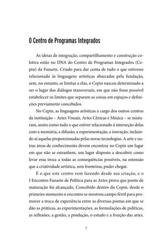 7
O Centro de Programas Integrados
As ideias de integração, compartilhamento e construção co-
letiva estão no DNA do Centro de Programas Integrados (Ce-
pin) da Funarte. Criado para dar conta de tudo o que estivesse
relacionado às linguagens artísticas abarcadas pela fundação,
sem, no entanto, se limitar a elas, o Cepin nasceu determinado a
ser o lugar dos diálogos transversais, em que não fosse possível
estabelecer os limites que separam as coisas em espaços e defini-
ções previamente concebidos.
No Cepin, as linguagens artísticas a cargo dos outros centros
da instituição – Artes Visuais, Artes Cênicas e Música – se mistu-
ram, assim como tudo o que estiver relacionado à interseção delas
com a memória, a difusão, a experimentação, a inovação, incluin-
do aí aquelas proporcionadas pelas novas tecnologias. A arte e ou-
tras áreas de conhecimento devem encontrar no Cepin um lugar
em que não se estranhem, um lugar disposto a descobrir como
levar essa troca a todas as consequências possíveis, na extensão
que a criatividade artística, sem fronteiras, puder chegar.
É o que este centro vem fazendo desde sua criação, e o
I Encontro Funarte de Política para as Artes prova que ponto de
maturação foi alcançado. Concebido dentro do Cepin, desde o
primeiro momento o encontro se mostrou campo fértil para pro-
mover a troca de experiência entre as diversas pontas em que se
dão as práticas, as experimentações, as formulações de políticas,
as reflexões, a gestão, a produção, o estudo e a fruição das artes.
 