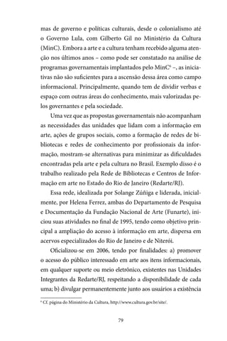 79
mas de governo e políticas culturais, desde o colonialismo até
o Governo Lula, com Gilberto Gil no Ministério da Cultura
(MinC). Embora a arte e a cultura tenham recebido alguma aten-
ção nos últimos anos – como pode ser constatado na análise de
programas governamentais implantados pelo MinC6
–, as inicia-
tivas não são suficientes para a ascensão dessa área como campo
informacional. Principalmente, quando tem de dividir verbas e
espaço com outras áreas do conhecimento, mais valorizadas pe-
los governantes e pela sociedade.
Uma vez que as propostas governamentais não acompanham
as necessidades das unidades que lidam com a informação em
arte, ações de grupos sociais, como a formação de redes de bi-
bliotecas e redes de conhecimento por profissionais da infor-
mação, mostram-se alternativas para minimizar as dificuldades
encontradas pela arte e pela cultura no Brasil. Exemplo disso é o
trabalho realizado pela Rede de Bibliotecas e Centros de Infor-
mação em arte no Estado do Rio de Janeiro (Redarte/RJ).
Essa rede, idealizada por Solange Zúñiga e liderada, inicial-
mente, por Helena Ferrez, ambas do Departamento de Pesquisa
e Documentação da Fundação Nacional de Arte (Funarte), ini-
ciou suas atividades no final de 1995, tendo como objetivo prin-
cipal a ampliação do acesso à informação em arte, dispersa em
acervos especializados do Rio de Janeiro e de Niterói.
Oficializou-se em 2006, tendo por finalidades: a) promover
o acesso do público interessado em arte aos itens informacionais,
em qualquer suporte ou meio eletrônico, existentes nas Unidades
Integrantes da Redarte/RJ, respeitando a disponibilidade de cada
uma; b) divulgar permanentemente junto aos usuários a existência
6
Cf. página do Ministério da Cultura, http://www.cultura.gov.br/site/.
 