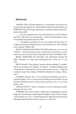 81
Referências
ALMEIDA, Maria Christina Barbosa de. “A informação nas áreas de arte:
um olhar além das práticas”. In: LARA, Marilda Lopes Ginez de; FUJINO, Asa;
NORONHA, Daisy Pires (org.). Informação e contemporaneidade: perspectivas.
Recife, Néctar, 2007.
____. Por uma rearquitetura dos serviços de informação em arte da cidade de
São Paulo. 1998. 364 f. Tese (Doutorado) – Escola de Comunicações e Artes,
Universidade de São Paulo, São Paulo, 1998.
____. “Vocabulário controlado em arte: uma prática além da teoria”. In:
Congresso Brasileiro de Biblioteconomia e Documentação, 16, 1991, Salvador.
Anais… Salvador: APBEB, 1991.
BRASIL. FUNDAÇÃO NACIONAL DE ARTE. Informação e Arte: anais do
I Infoarte – Seminário Brasileiro para a dinamização comunitária de acervos
documentais de Arte. Rio de Janeiro: Ministério da Cultura, FUNARTE, 1988.
BRASIL. MINISTÉRIO DA CULTURA. Site institucional. Brasília, DF,
c2007. Disponível em: http://www.cultura.gov.br/site/. Acesso em: 14 nov.
2010.
BRITO, Ronaldo. “Artes plásticas, assunto editorial supérfluo?: os proble-
mas de sua circulação e uso: debates.” In: Infoarte – Seminário Brasileiro para
a Dinamização Comunitária de Acervos Documentais em Arte, 1, 1986, Rio
de Janeiro. Anais… Rio de Janeiro, FUNARTE/Ministério da Cultura, 1988, p.
104-9.
CALDEIRA, Paulo da Terra. “O uso de fontes de informação em uma co-
munidade ligada à Arte: o caso da Escola de Belas Artes da UFMG”. Revista
Brasileira de Biblioteconomia e Documentação, São Paulo, v. 31, n. 3-4, p. 34-59,
jul./dez. 1988.
COELHO NETTO, J. Teixeira. Introdução à teoria da informação estética.
Petrópolis, RJ: Vozes, 1973.
CORDEIRO, Rosa Inês de Novais. “Informação cinematográfica e textual:
da geração à interpretação e representação de imagem e texto.” Ciência da Infor-
mação, Brasília, DF, v. 25, n. 3, 1996. Disponível em: http://revista.ibict.br/ciinf/
index.php/ciinf/article/view/474/433. Acesso em: 7 maio 2011.
 
