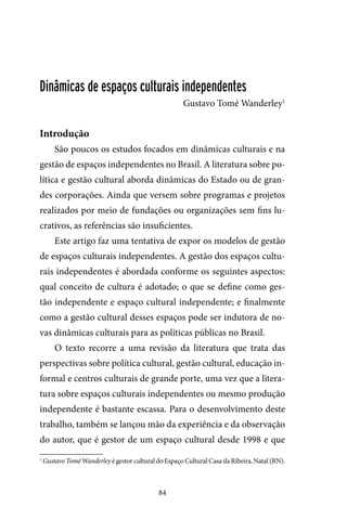 84
Dinâmicas de espaços culturais independentes
Gustavo Tomé Wanderley1
Introdução
São poucos os estudos focados em dinâmicas culturais e na
gestão de espaços independentes no Brasil. A literatura sobre po-
lítica e gestão cultural aborda dinâmicas do Estado ou de gran-
des corporações. Ainda que versem sobre programas e projetos
realizados por meio de fundações ou organizações sem fins lu-
crativos, as referências são insuficientes.
Este artigo faz uma tentativa de expor os modelos de gestão
de espaços culturais independentes. A gestão dos espaços cultu-
rais independentes é abordada conforme os seguintes aspectos:
qual conceito de cultura é adotado; o que se define como ges-
tão independente e espaço cultural independente; e finalmente
como a gestão cultural desses espaços pode ser indutora de no-
vas dinâmicas culturais para as políticas públicas no Brasil.
O texto recorre a uma revisão da literatura que trata das
perspectivas sobre política cultural, gestão cultural, educação in-
formal e centros culturais de grande porte, uma vez que a litera-
tura sobre espaços culturais independentes ou mesmo produção
independente é bastante escassa. Para o desenvolvimento deste
trabalho, também se lançou mão da experiência e da observação
do autor, que é gestor de um espaço cultural desde 1998 e que
1
Gustavo Tomé Wanderley é gestor cultural do Espaço Cultural Casa da Ribeira, Natal (RN).
 