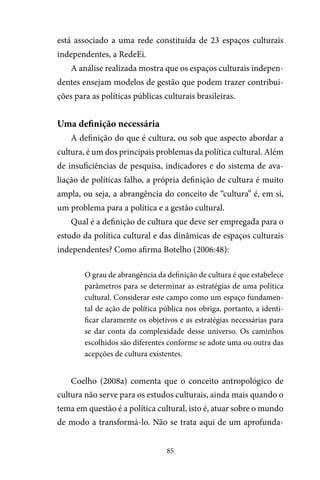 85
está associado a uma rede constituída de 23 espaços culturais
independentes, a RedeEi.
A análise realizada mostra que os espaços culturais indepen-
dentes ensejam modelos de gestão que podem trazer contribui-
ções para as políticas públicas culturais brasileiras.
Uma definição necessária
A definição do que é cultura, ou sob que aspecto abordar a
cultura, é um dos principais problemas da política cultural. Além
de insuficiências de pesquisa, indicadores e do sistema de ava-
liação de políticas falho, a própria definição de cultura é muito
ampla, ou seja, a abrangência do conceito de “cultura” é, em si,
um problema para a política e a gestão cultural.
Qual é a definição de cultura que deve ser empregada para o
estudo da política cultural e das dinâmicas de espaços culturais
independentes? Como afirma Botelho (2006:48):
O grau de abrangência da definição de cultura é que estabelece
parâmetros para se determinar as estratégias de uma política
cultural. Considerar este campo como um espaço fundamen-
tal de ação de política pública nos obriga, portanto, a identi-
ficar claramente os objetivos e as estratégias necessárias para
se dar conta da complexidade desse universo. Os caminhos
escolhidos são diferentes conforme se adote uma ou outra das
acepções de cultura existentes.
Coelho (2008a) comenta que o conceito antropológico de
cultura não serve para os estudos culturais, ainda mais quando o
tema em questão é a política cultural, isto é, atuar sobre o mundo
de modo a transformá-lo. Não se trata aqui de um aprofunda-
 