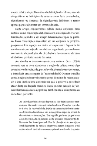 86
mento teórico da problemática da definição de cultura, nem de
desqualificar as definições de cultura como fluxo de símbolos,
significantes ou sistemas de significações; definimos o termo
apenas para se delimitar um terreno de ação.
Neste artigo, consideramos cultura numa dimensão mais
restrita: como construção elaborada com a intenção de criar de-
terminados sentidos e de atingir determinados tipos de públi-
co. Essas construções necessitam de um conjunto de projetos,
programas, leis, espaços ou meios de expressão e órgãos de fi-
nanciamento, ou seja, de um sistema organizado para o desen-
volvimento da produção, da circulação e do consumo de bens
simbólicos, particularmente das artes.
Ao abordar o desenvolvimento em cultura, Ortiz (2008)
comenta que se deve abandonar a noção de cultura como algo
constitutivo da sociedade, parte da vida, de tradições e costumes,
e introduzir uma categoria de “racionalidade”. O autor trabalha
com a noção de desenvolvimento como domínio da racionalida-
de, o que implica uma dimensão na qual é possível a sociedade
atuar desta ou daquela maneira. Nesse mesmo sentido de “de-
senvolvimento”, a ideia de política também não é constitutiva da
sociedade, portanto:
Ao introduzirmos a noção de política, sub-repticiamente mar-
camos a discussão com outros indicadores. Um deles vincula-
se à ideia de racionalidade. Supõe-se a existência de uma esfe-
ra, denominada cultura, e um ato cognitivo capaz de separá-la
de suas outras conotações. Em seguida, pode-se propor uma
ação determinada em relação a este universo previamente de-
limitado. Por isso é possível falar de planejamento, ou seja, o
estabelecimento de metas e objetivos a serem atingidos. Uma
ação cultural parte de uma concepção determinada, traça ob-
 