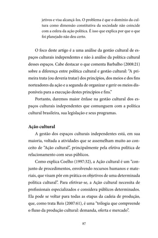 87
jetivos e visa alcançá-los. O problema é que o domínio da cul-
tura como dimensão constitutiva da sociedade não coincide
com a esfera da ação política. É isso que explica por que o que
foi planejado não deu certo.
O foco deste artigo é a uma análise da gestão cultural de es-
paços culturais independentes e não à análise da política cultural
desses espaços. Cabe destacar o que comenta Barbalho (2008:21)
sobre a diferença entre política cultural e gestão cultural: “A pri-
meira trata (ou deveria tratar) dos princípios, dos meios e dos fins
norteadores da ação e a segunda de organizar e gerir os meios dis-
poníveis para a execução destes princípios e fins.”
Portanto, daremos maior ênfase na gestão cultural dos es-
paços culturais independentes que comunguem com a política
cultural brasileira, sua legislação e seus programas.
Ação cultural
A gestão dos espaços culturais independentes está, em sua
maioria, voltada a atividades que se assemelham muito ao con-
ceito de “Ação cultural”, principalmente pela efetiva política de
relacionamento com seus públicos.
Como explica Coelho (1997:32), a Ação cultural é um “con-
junto de procedimentos, envolvendo recursos humanos e mate-
riais, que visam pôr em prática os objetivos de uma determinada
política cultural”. Para efetivar-se, a Ação cultural necessita de
profissionais especializados e considera públicos determinados.
Ela pode se voltar para todas as etapas da cadeia de produção,
que, como trata Reis (2007:61), é uma “trilogia que compreende
o fluxo da produção cultural: demanda, oferta e mercado”.
 