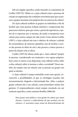 88
Sob um ângulo específico, ainda trazendo os comentários de
Coelho (1997:33), “define-se a Ação cultural como o processo de
criação ou organização das condições necessárias para que as pes-
soas e grupos inventem seus próprios fins no universo da cultura”.
Na Ação cultural acolhem-se grupos ou indivíduos a fim de
facilitar que essas pessoas tenham domínio e compreensão dos
processos criativos, para que criem, a partir da experiência, o po-
der de se expressar por si mesmas, de modo a transportar esses
valores para outros campos da vida social. Como afirma Coelho
(1997), a Ação cultural não tem o objetivo de reforçar a atitude
de consumidores, de maneira capitalista, mas de facilitar o aces-
so das pessoas às obras de arte e das pessoas a outras pessoas a
partir da relação com as obras.
Coelho (1997:34) afirma ainda que a Ação cultural “propõe
às pessoas, considerando seu momento e seu espaço próprios,
bem como os meios à sua disposição, uma reflexão crítica sobre
a obra cultural, sobre si mesmas e sobre a sociedade”. Nesse sen-
tido, ela sempre está em relação com as pessoas ou grupos aos
quais se destina.
A Ação cultural é sempre entendida como uma aposta, cir-
cunscrita a possibilidades, já que as estratégias traçadas não
necessariamente chegarão a determinado fim. Aliás, a própria
gestão cultural não é um cálculo, como pretendem muitos dos
gestores. O empreendimento estará sempre enraizado em um
contexto específico, como comenta Botelho (2006:50):
Para pensar uma política e uma gestão de cultura que sejam
eficazes, é preciso o conhecimento do que acontece em seu
entorno e é necessário traçar metas de desenvolvimento do
 