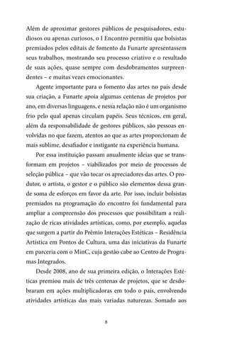 8
Além de aproximar gestores públicos de pesquisadores, estu-
diosos ou apenas curiosos, o I Encontro permitiu que bolsistas
premiados pelos editais de fomento da Funarte apresentassem
seus trabalhos, mostrando seu processo criativo e o resultado
de suas ações, quase sempre com desdobramentos surpreen-
dentes – e muitas vezes emocionantes.
Agente importante para o fomento das artes no país desde
sua criação, a Funarte apoia algumas centenas de projetos por
ano, em diversas linguagens, e nessa relação não é um organismo
frio pelo qual apenas circulam papéis. Seus técnicos, em geral,
além da responsabilidade de gestores públicos, são pessoas en-
volvidas no que fazem, atentos ao que as artes proporcionam de
mais sublime, desafiador e instigante na experiência humana.
Por essa instituição passam anualmente ideias que se trans-
formam em projetos – viabilizados por meio de processos de
seleção pública – que vão tocar os apreciadores das artes. O pro-
dutor, o artista, o gestor e o público são elementos dessa gran-
de soma de esforços em favor da arte. Por isso, incluir bolsistas
premiados na programação do encontro foi fundamental para
ampliar a compreensão dos processos que possibilitam a reali-
zação de ricas atividades artísticas, como, por exemplo, aquelas
que surgem a partir do Prêmio Interações Estéticas – Residência
Artística em Pontos de Cultura, uma das iniciativas da Funarte
em parceria com o MinC, cuja gestão cabe ao Centro de Progra-
mas Integrados.
Desde 2008, ano de sua primeira edição, o Interações Esté-
ticas premiou mais de três centenas de projetos, que se desdo-
braram em ações multiplicadoras em todo o país, envolvendo
atividades artísticas das mais variadas naturezas. Somado aos
 