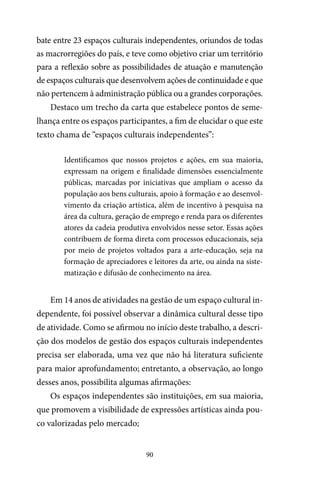 90
bate entre 23 espaços culturais independentes, oriundos de todas
as macrorregiões do país, e teve como objetivo criar um território
para a reflexão sobre as possibilidades de atuação e manutenção
de espaços culturais que desenvolvem ações de continuidade e que
não pertencem à administração pública ou a grandes corporações.
Destaco um trecho da carta que estabelece pontos de seme-
lhança entre os espaços participantes, a fim de elucidar o que este
texto chama de “espaços culturais independentes”:
Identificamos que nossos projetos e ações, em sua maioria,
expressam na origem e finalidade dimensões essencialmente
públicas, marcadas por iniciativas que ampliam o acesso da
população aos bens culturais, apoio à formação e ao desenvol-
vimento da criação artística, além de incentivo à pesquisa na
área da cultura, geração de emprego e renda para os diferentes
atores da cadeia produtiva envolvidos nesse setor. Essas ações
contribuem de forma direta com processos educacionais, seja
por meio de projetos voltados para a arte-educação, seja na
formação de apreciadores e leitores da arte, ou ainda na siste-
matização e difusão de conhecimento na área.
Em 14 anos de atividades na gestão de um espaço cultural in-
dependente, foi possível observar a dinâmica cultural desse tipo
de atividade. Como se afirmou no início deste trabalho, a descri-
ção dos modelos de gestão dos espaços culturais independentes
precisa ser elaborada, uma vez que não há literatura suficiente
para maior aprofundamento; entretanto, a observação, ao longo
desses anos, possibilita algumas afirmações:
Os espaços independentes são instituições, em sua maioria,
que promovem a visibilidade de expressões artísticas ainda pou-
co valorizadas pelo mercado;
 