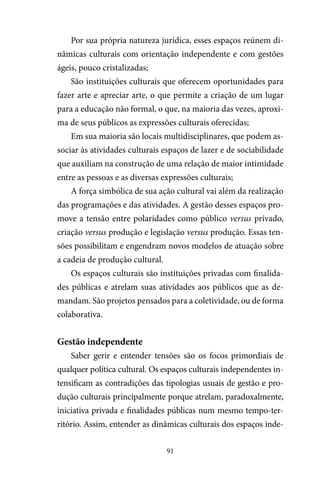 91
Por sua própria natureza jurídica, esses espaços reúnem di-
nâmicas culturais com orientação independente e com gestões
ágeis, pouco cristalizadas;
São instituições culturais que oferecem oportunidades para
fazer arte e apreciar arte, o que permite a criação de um lugar
para a educação não formal, o que, na maioria das vezes, aproxi-
ma de seus públicos as expressões culturais oferecidas;
Em sua maioria são locais multidisciplinares, que podem as-
sociar às atividades culturais espaços de lazer e de sociabilidade
que auxiliam na construção de uma relação de maior intimidade
entre as pessoas e as diversas expressões culturais;
A força simbólica de sua ação cultural vai além da realização
das programações e das atividades. A gestão desses espaços pro-
move a tensão entre polaridades como público versus privado,
criação versus produção e legislação versus produção. Essas ten-
sões possibilitam e engendram novos modelos de atuação sobre
a cadeia de produção cultural.
Os espaços culturais são instituições privadas com finalida-
des públicas e atrelam suas atividades aos públicos que as de-
mandam. São projetos pensados para a coletividade, ou de forma
colaborativa.
Gestão independente
Saber gerir e entender tensões são os focos primordiais de
qualquer política cultural. Os espaços culturais independentes in-
tensificam as contradições das tipologias usuais de gestão e pro-
dução culturais principalmente porque atrelam, paradoxalmente,
iniciativa privada e finalidades públicas num mesmo tempo-ter-
ritório. Assim, entender as dinâmicas culturais dos espaços inde-
 
