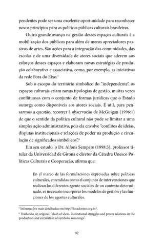 92
pendentes pode ser uma excelente oportunidade para reconhecer
novos princípios para as políticas públicas culturais brasileiras.
Outro grande avanço na gestão desses espaços culturais é a
mobilização dos públicos para além de meros apreciadores pas-
sivos de artes. São ações para a integração das comunidades, das
escolas e de uma diversidade de atores sociais que aderem aos
esforços desses espaços e elaboram novas estratégias de produ-
ção colaborativa e associativa, como, por exemplo, as iniciativas
da rede Fora do Eixo.5
Sob o escopo do território simbólico do “independente”, os
espaços culturais criam novas tipologias de gestão, muitas vezes
conflituosas com o conjunto de formas jurídicas que o Estado
outorga como disponíveis aos atores sociais. É útil, para pen-
sarmos a questão, recorrer à observação de McGuigan (1996:1)
de que o sentido da política cultural não pode se limitar a uma
simples ação administrativa, pois ela envolve “conflitos de ideias,
disputas institucionais e relações de poder na produção e circu-
lação de significados simbólicos”.6
Em seu estudo, o Dr. Alfons Sempere (1998:5), professor ti-
tular da Universidad de Girona e diretor da Cátedra Unesco Po-
líticas Culturais e Cooperação, afirma que:
En el marco de las formulaciones expresadas sobre políticas
culturales, entendidas como el conjunto de intervenciones que
realizan los diferentes agente sociales de un contexto determi-
nado, es necesario incorporar los modelos de gestión y las fun-
ciones de los agentes culturales.
5
Informações mais detalhadas em http://foradoeixo.org.br/.
6
Traduzido do original: “clash of ideas, institutional struggles and power relations in the
production and circulation of symbolic meanings”.
 