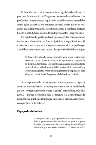 93
O Procultura é o primeiro mecanismo legislativo brasileiro, em
processo de aprovação no Congresso, que considera e diferencia as
produções independentes, aqui mais especificamente entendidas
como ações de artistas ou empresas que não detêm todos os pro-
cessos da cadeia produtiva. Isso mostra como a legislação cultural
brasileira está distante dos modelos de gestão ditos independentes.
Os modelos de gestão cultural que os agentes constroem são
muitas vezes baseados em formas jurídicas e organizacionais já
existentes e às vezes pouco adequadas aos modelos de gestão que
a realidade contemporânea requer. Sempere (1998:7) destaca que:
Eldesarrolloculturalysocioeconómiconosepodrárealizarsino
coincide con una estructuración de los agentes en el conjunto de
la dinámica territorial. Los agentes representan un importante
activo de desarrollo de una realidad territorial. Su interacción y
complementariedad representa un elemento indispensable para
el aprovechamiento de las potencialidades de su contexto.
A incorporação de novos agentes culturais, como os espaços
culturais independentes, e consequentemente novos modelos de
gestão – especulando com “o que já existe”, como aborda Coelho
(2010) – parece necessária para o desenho e a estruturação de
uma política pública cultural que esteja mais próxima dos públi-
cos que deveria beneficiar.
Espaço do simbólico
“Acho que o quintal que a gente brincou é maior que a ci-
dade. A gente só descobre isso depois de grande. A gente
descobre que o tamanho das coisas há que ser medido pela
intimidade que temos com as coisas. (…) Assim, as pedri-
 
