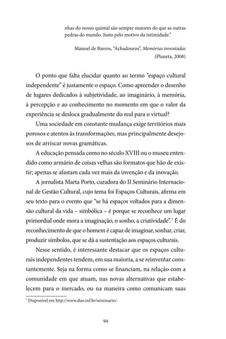 94
nhas do nosso quintal são sempre maiores do que as outras
pedras do mundo. Justo pelo motivo da intimidade.”
Manoel de Barros, “Achadouros”, Memórias inventadas
(Planeta, 2008)
O ponto que falta elucidar quanto ao termo “espaço cultural
independente” é justamente o espaço. Como apreender o desenho
de lugares dedicados à subjetividade, ao imaginário, à memória,
à percepção e ao conhecimento no momento em que o valor da
experiência se desloca gradualmente do real para o virtual?
Uma sociedade em constante mudança exige territórios mais
porosos e atentos às transformações, mas principalmente desejo-
sos de arriscar novas gramáticas.
A educação pensada como no século XVIII ou o museu enten-
dido como armário de coisas velhas são formatos que hão de exis-
tir; apenas se afastam cada vez mais da invenção e da inovação.
A jornalista Marta Porto, curadora do II Seminário Internacio-
nal de Gestão Cultural, cujo tema foi Espaços Culturais, afirma em
seu texto para o evento que “se há espaços voltados para a dimen-
são cultural da vida – simbólica – é porque se reconhece um lugar
primordial onde mora a imaginação, o sonho, a criatividade”.7
É do
reconhecimento de que o homem é capaz de imaginar, sonhar, criar,
produzir símbolos, que se dá a sustentação aos espaços culturais.
Nesse sentido, é interessante destacar que os espaços cultu-
rais independentes tendem, em sua maioria, a se reinventar cons-
tantemente. Seja na forma como se financiam, na relação com a
comunidade em que atuam, nas novas alternativas que estabe-
lecem para o mercado, ou na maneira como comunicam suas
7
Disponível em http://www.duo.inf.br/seminario/.
 