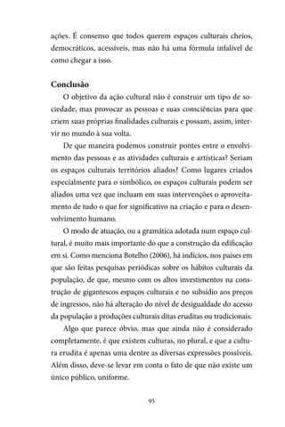 95
ações. É consenso que todos querem espaços culturais cheios,
democráticos, acessíveis, mas não há uma fórmula infalível de
como chegar a isso.
Conclusão
O objetivo da ação cultural não é construir um tipo de so-
ciedade, mas provocar as pessoas e suas consciências para que
criem suas próprias finalidades culturais e possam, assim, inter-
vir no mundo à sua volta.
De que maneira podemos construir pontes entre o envolvi-
mento das pessoas e as atividades culturais e artísticas? Seriam
os espaços culturais territórios aliados? Como lugares criados
especialmente para o simbólico, os espaços culturais podem ser
aliados uma vez que incluam em suas intervenções o aproveita-
mento de tudo o que for significativo na criação e para o desen-
volvimento humano.
O modo de atuação, ou a gramática adotada num espaço cul-
tural, é muito mais importante do que a construção da edificação
em si. Como menciona Botelho (2006), há indícios, nos países em
que são feitas pesquisas periódicas sobre os hábitos culturais da
população, de que, mesmo com os altos investimentos na cons-
trução de gigantescos espaços culturais e no subsídio aos preços
de ingressos, não há alteração do nível de desigualdade do acesso
da população a produções culturais ditas eruditas ou tradicionais.
Algo que parece óbvio, mas que ainda não é considerado
completamente, é que existem culturas, no plural, e que a cultu-
ra erudita é apenas uma dentre as diversas expressões possíveis.
Além disso, deve-se levar em conta o fato de que não existe um
único público, uniforme.
 