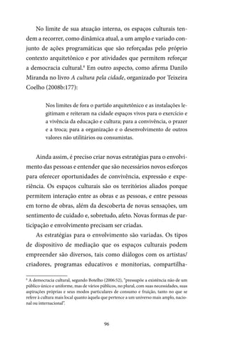 96
No limite de sua atuação interna, os espaços culturais ten-
dem a recorrer, como dinâmica atual, a um amplo e variado con-
junto de ações programáticas que são reforçadas pelo próprio
contexto arquitetônico e por atividades que permitem reforçar
a democracia cultural.8
Em outro aspecto, como afirma Danilo
Miranda no livro A cultura pela cidade, organizado por Teixeira
Coelho (2008b:177):
Nos limites de fora o partido arquitetônico e as instalações le-
gitimam e reiteram na cidade espaços vivos para o exercício e
a vivência da educação e cultura; para a convivência, o prazer
e a troca; para a organização e o desenvolvimento de outros
valores não utilitários ou consumistas.
Ainda assim, é preciso criar novas estratégias para o envolvi-
mento das pessoas e entender que são necessários novos esforços
para oferecer oportunidades de convivência, expressão e expe-
riência. Os espaços culturais são os territórios aliados porque
permitem interação entre as obras e as pessoas, e entre pessoas
em torno de obras, além da descoberta de novas sensações, um
sentimento de cuidado e, sobretudo, afeto. Novas formas de par-
ticipação e envolvimento precisam ser criadas.
As estratégias para o envolvimento são variadas. Os tipos
de dispositivo de mediação que os espaços culturais podem
empreender são diversos, tais como diálogos com os artistas/
criadores, programas educativos e monitorias, compartilha-
8
A democracia cultural, segundo Botelho (2006:52), “pressupõe a existência não de um
público único e uniforme, mas de vários públicos, no plural, com suas necessidades, suas
aspirações próprias e seus modos particulares de consumo e fruição, tanto no que se
refere à cultura mais local quanto àquela que pertence a um universo mais amplo, nacio-
nal ou internacional”.
 