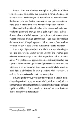 98
Parece claro, em inúmeros exemplos de políticas públicas
bem-sucedidas no mundo,9
que garantir a efetiva participação da
sociedade civil na elaboração de propostas e no monitoramento
do desempenho dos órgãos responsáveis por sua execução am-
plia a possibilidade da eficácia de qualquer política cultural.
Os modelos de gestão adotados pelos espaços culturais inde-
pendentes permitem interagir com a política pública de cultura –
desdobrada em atividades como circulação, memória, educação e
cultura, formação artística, entre outras –, que pode se beneficiar
das inovações trazidas pelos gestores independentes. Esses modelos
precisam ser estudados e aprofundados em momento posterior.
Este artigo objetivou dar visibilidade aos modelos de ges-
tão que conseguem atrelar alguns valores importantes para
oferecer alternativas para as políticas públicas culturais brasi-
leiras. A tecnologia em gestão dos espaços independentes traz
algumas contribuições: gestão mais próxima da demanda e dos
públicos, projetos desenvolvidos para a coletividade, modelos
mais ágeis e dinâmicos de ação, parcerias público-privadas e
cadeias de produção colaborativa e associativa.
Estudos posteriores, por meio de pesquisas e análise minu-
ciosas da gestão de espaços culturais independentes, poderão es-
clarecer quais tipos de contribuição essas instituições podem dar
à política pública cultural brasileira, tornando-a mais dinâmica
diante das oportunidades atuais.
9
Ver exemplo em Reis (2007, cap. 7).
 