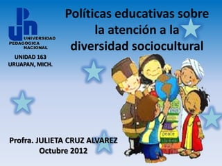 Políticas educativas sobre
                       la atención a la
                  diversidad sociocultural
  UNIDAD 163
URUAPAN, MICH.




Profra. JULIETA CRUZ ALVAREZ
         Octubre 2012
 