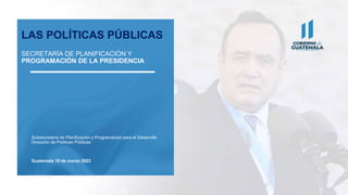 Subsecretaría de Planificación y Programación para el Desarrollo
Dirección de Políticas Públicas
Guatemala 10 de marzo 2022
LAS POLÍTICAS PÚBLICAS
SECRETARÍA DE PLANIFICACIÓN Y
PROGRAMACIÓN DE LA PRESIDENCIA
 